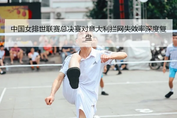 中国女排世联赛总决赛对意大利拦网失效率深度复盘