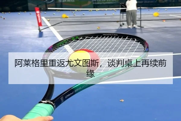 阿莱格里重返尤文图斯，谈判桌上再续前缘