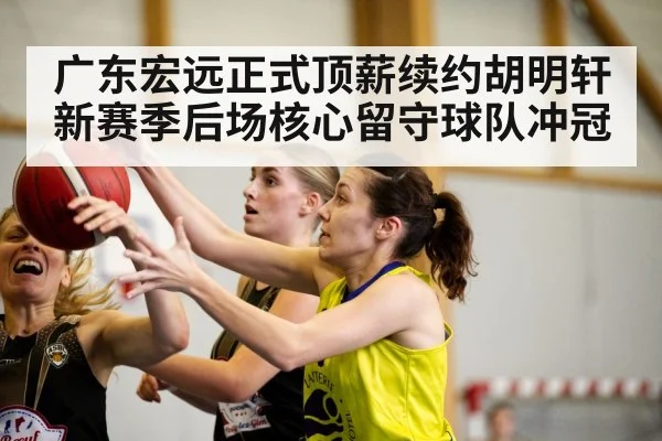 广东宏远正式顶薪续约胡明轩 新赛季后场核心留守球队冲冠