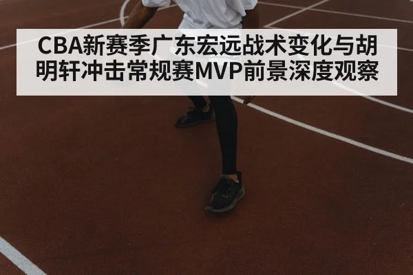 CBA新赛季广东宏远战术变化与胡明轩冲击常规赛MVP前景深度观察